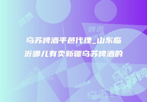 乌苏啤酒平邑代理_山东临沂哪儿有卖新疆乌苏啤酒的