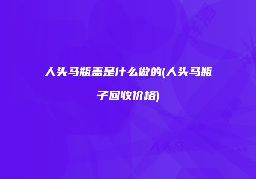 人头马瓶盖是什么做的(人头马瓶子回收价格)
