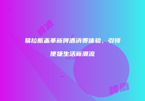 易拉瓶盖革新啤酒消费体验，引领便捷生活新潮流