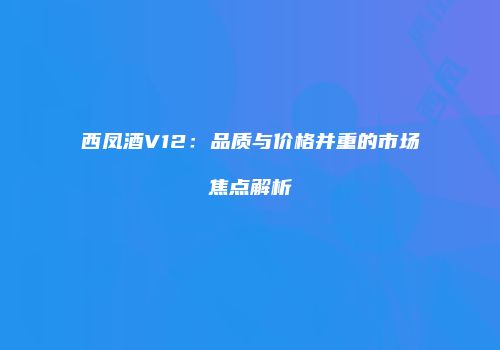 西凤酒V12：品质与价格并重的市场焦点解析