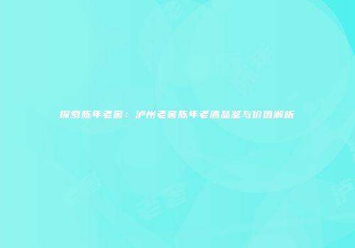 探索陈年老窖：泸州老窖陈年老酒品鉴与价值解析