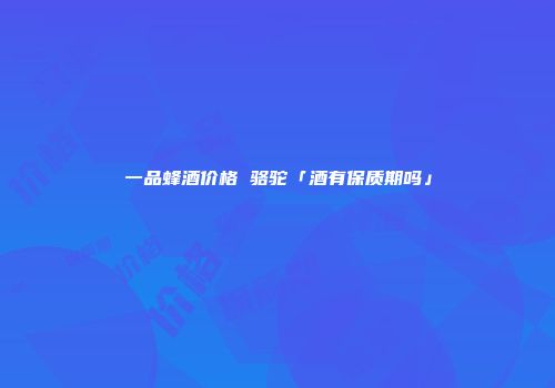 一品蜂酒价格 骆驼「酒有保质期吗」