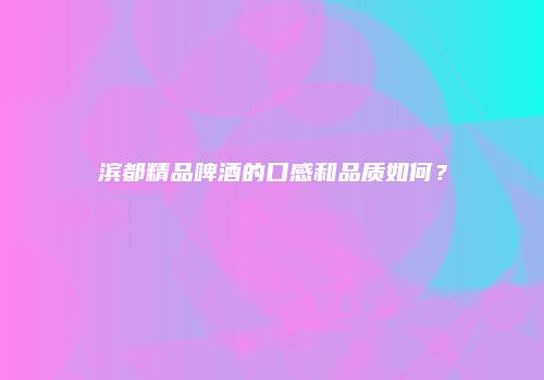 滨都精品啤酒的口感和品质如何？
