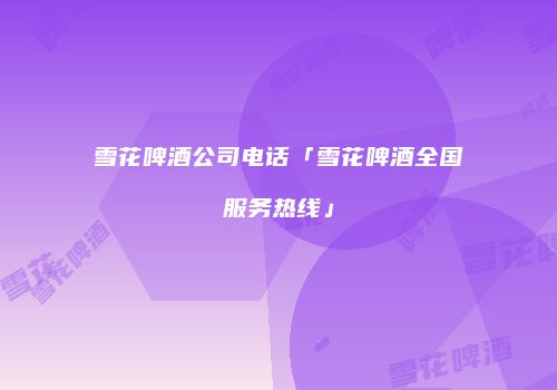 雪花啤酒公司电话「雪花啤酒全国服务热线」
