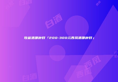 收藏酒哪种好「200-300元西凤酒哪种好」