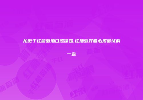 龙徽干红葡萄酒口感体验,红酒爱好者必须尝试的一款