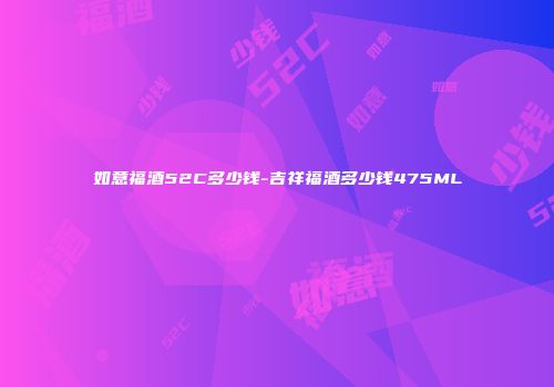 如意福酒52C多少钱-吉祥福酒多少钱475ML