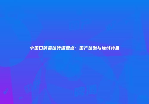 中国口碑最佳啤酒盘点：国产佳酿与地域特色