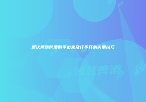 解决桶装啤酒倒不出来及打不开的实用技巧