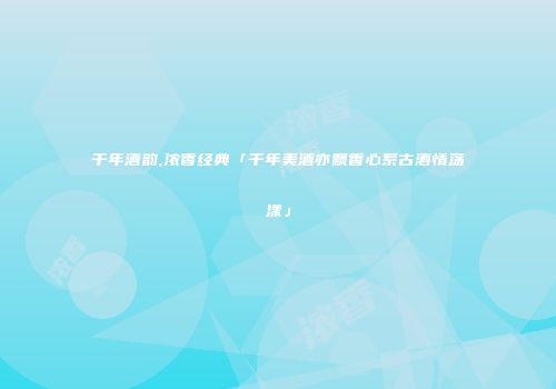 千年酒韵,浓香经典「千年美酒亦飘香心系古酒情荡漾」