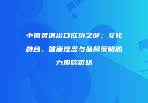 中国黄酒出口成功之谜：文化融合、健康理念与品牌策略助力国际市场