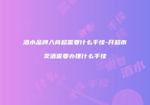 酒水品牌入商超需要什么手续-开超市卖酒需要办理什么手续
