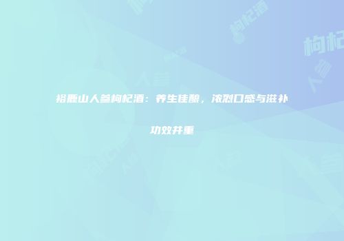 裕鹿山人参枸杞酒：养生佳酿，浓烈口感与滋补功效并重