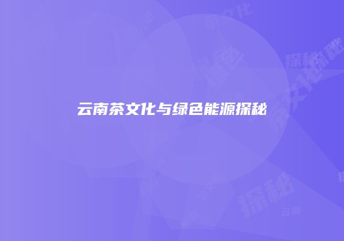 云南茶文化与绿色能源探秘