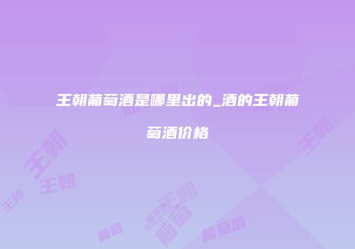 王朝葡萄酒是哪里出的_酒的王朝葡萄酒价格