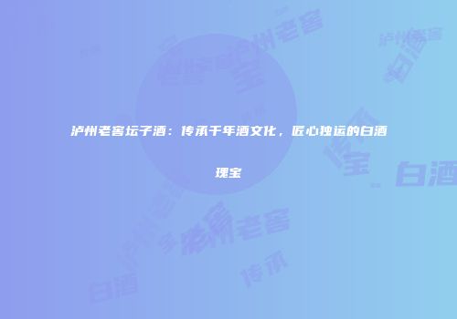 泸州老窖坛子酒：传承千年酒文化，匠心独运的白酒瑰宝
