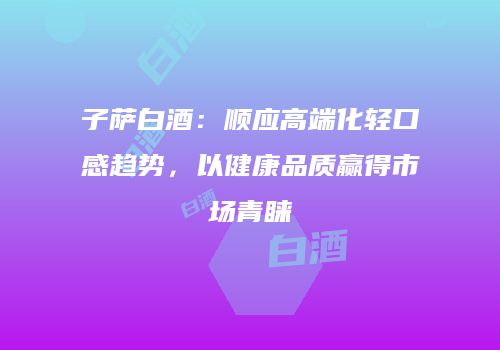 子萨白酒：顺应高端化轻口感趋势，以健康品质赢得市场青睐