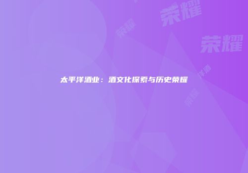 太平洋酒业：酒文化探索与历史荣耀