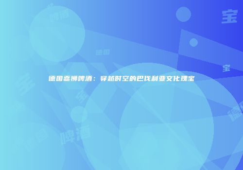 德国嘉狮啤酒：穿越时空的巴伐利亚文化瑰宝
