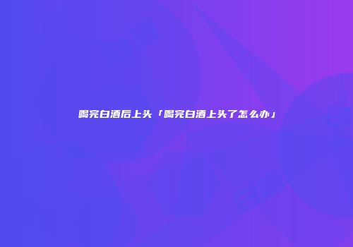 喝完白酒后上头「喝完白酒上头了怎么办」