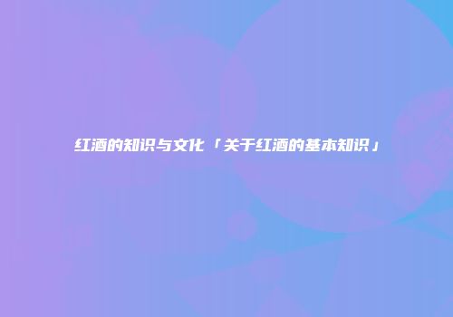 红酒的知识与文化「关于红酒的基本知识」