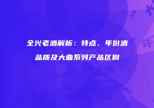 全兴老酒解析：特点、年份酒品质及大曲系列产品区别
