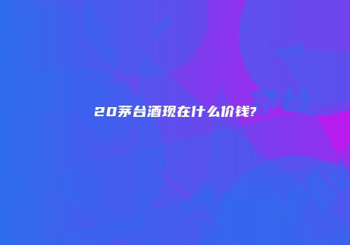 20茅台酒现在什么价钱?