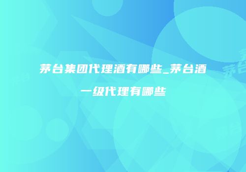 茅台集团代理酒有哪些_茅台酒一级代理有哪些