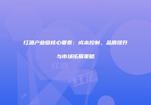 红酒产业链核心要素：成本控制、品质提升与市场拓展策略
