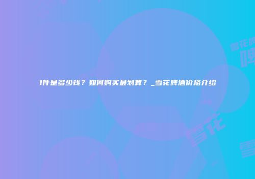 1件是多少钱？如何购买最划算？_雪花啤酒价格介绍