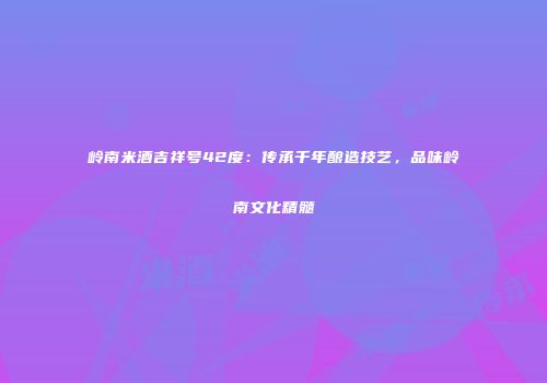 岭南米酒吉祥号42度：传承千年酿造技艺，品味岭南文化精髓