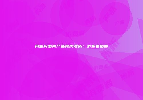 抖音购酒网产品真伪辨析：消费者指南