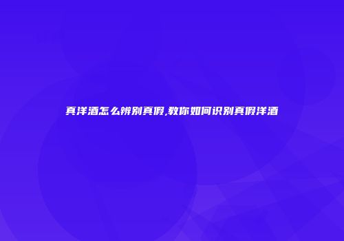 真洋酒怎么辨别真假,教你如何识别真假洋酒