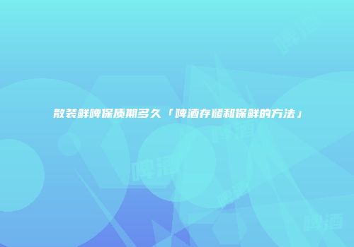 散装鲜啤保质期多久「啤酒存储和保鲜的方法」