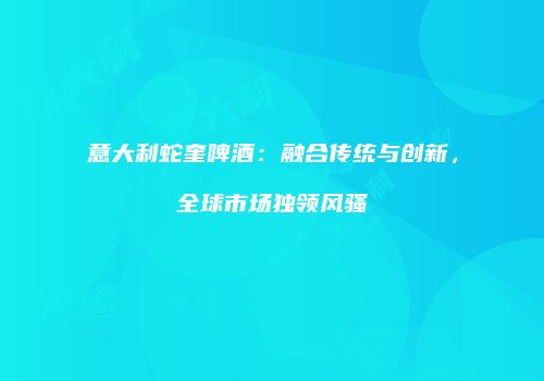 意大利蛇奎啤酒：融合传统与创新，全球市场独领风骚