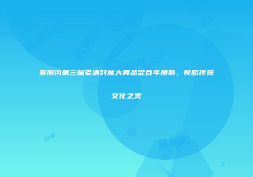 景阳冈第三届老酒封藏大典品尝百年酿制，领略传统文化之美