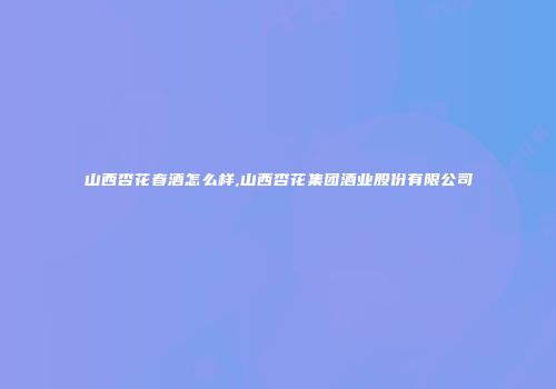 山西杏花春酒怎么样,山西杏花集团酒业股份有限公司