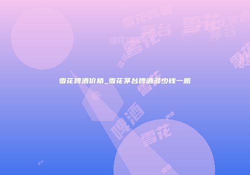 雪花啤酒价格_雪花茅台啤酒多少钱一瓶