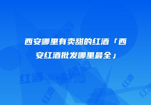 西安哪里有卖甜的红酒「西安红酒批发哪里最全」