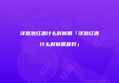 洋葱泡红酒什么时候喝「洋葱红酒什么时候喝最好」