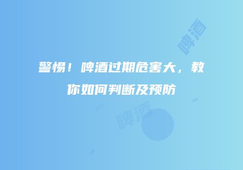警惕！啤酒过期危害大，教你如何判断及预防