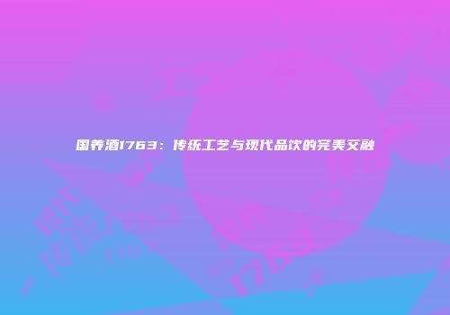 国养酒1763：传统工艺与现代品饮的完美交融