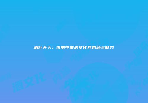 酒行天下：探索中国酒文化的内涵与魅力