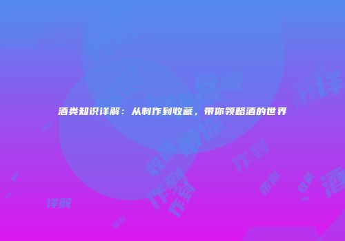 酒类知识详解：从制作到收藏，带你领略酒的世界