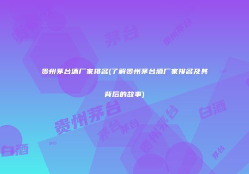贵州茅台酒厂家排名(了解贵州茅台酒厂家排名及其背后的故事)