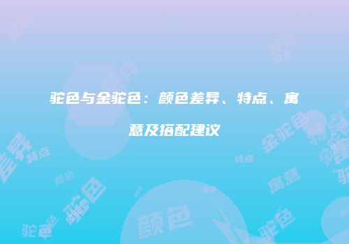 驼色与金驼色：颜色差异、特点、寓意及搭配建议