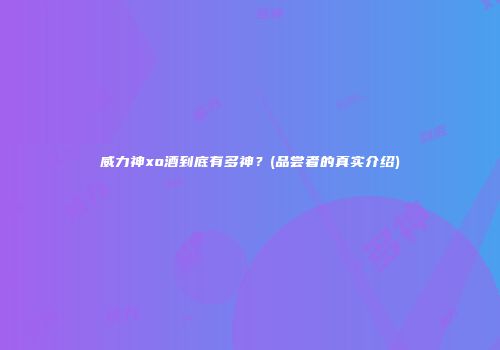 威力神xo酒到底有多神？(品尝者的真实介绍)