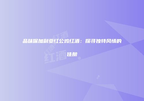 品味保加利亚红公鸡红酒：探寻独特风情的佳酿