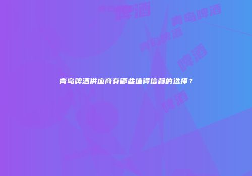 青岛啤酒供应商有哪些值得信赖的选择？