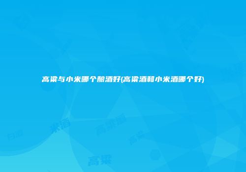 高粱与小米哪个酿酒好(高粱酒和小米酒哪个好)